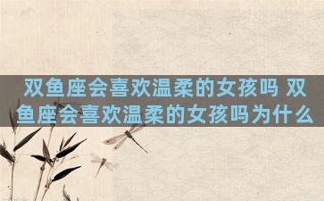 双鱼座会喜欢温柔的女孩吗 双鱼座会喜欢温柔的女孩吗为什么
